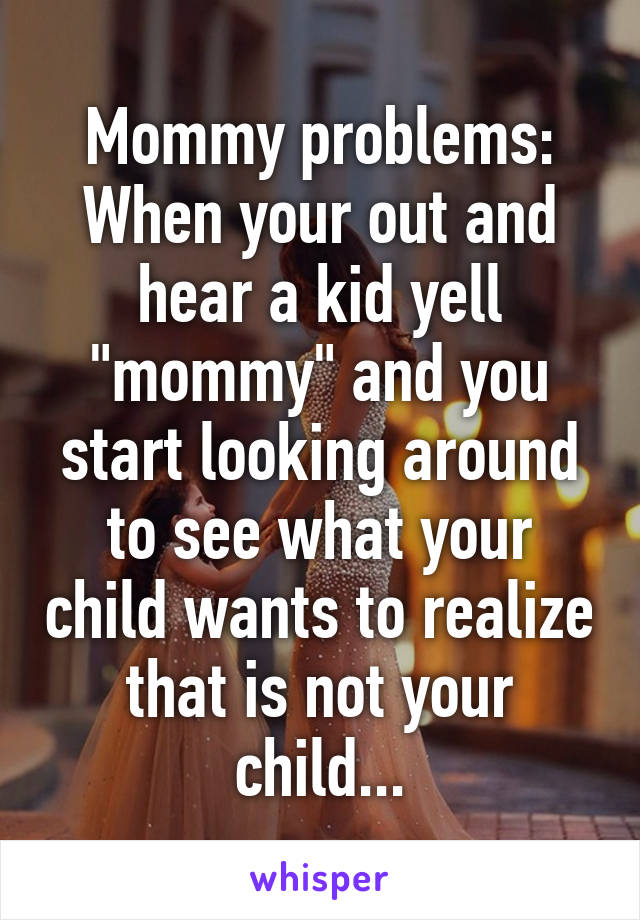 Mommy problems:
When your out and hear a kid yell "mommy" and you start looking around to see what your child wants to realize that is not your child...