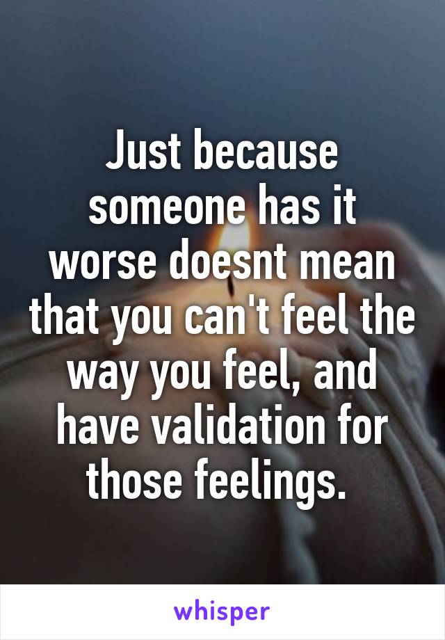 Just because someone has it worse doesnt mean that you can't feel the way you feel, and have validation for those feelings. 