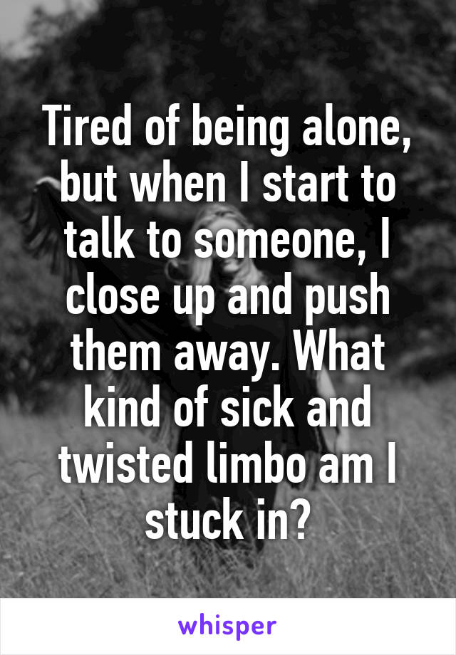 Tired of being alone, but when I start to talk to someone, I close up and push them away. What kind of sick and twisted limbo am I stuck in?