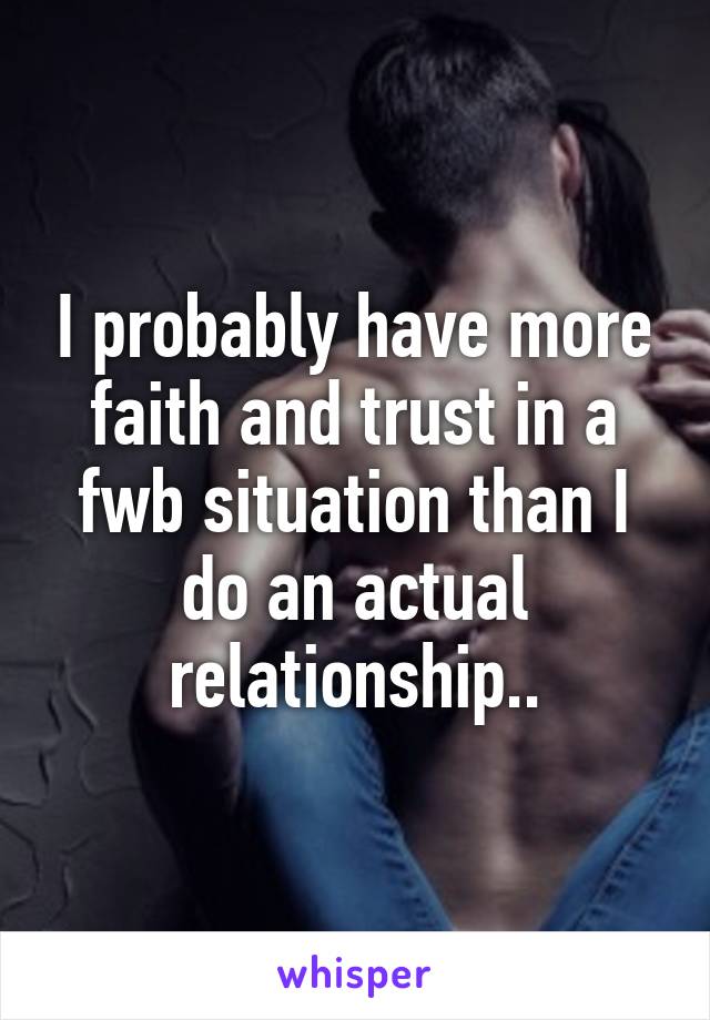 I probably have more faith and trust in a fwb situation than I do an actual relationship..