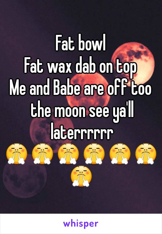 Fat bowl
Fat wax dab on top
Me and Babe are off too the moon see ya'll laterrrrrr
😤😤😤😤😤😤😤