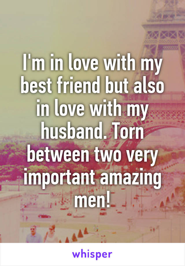 I'm in love with my best friend but also in love with my husband. Torn between two very important amazing men!