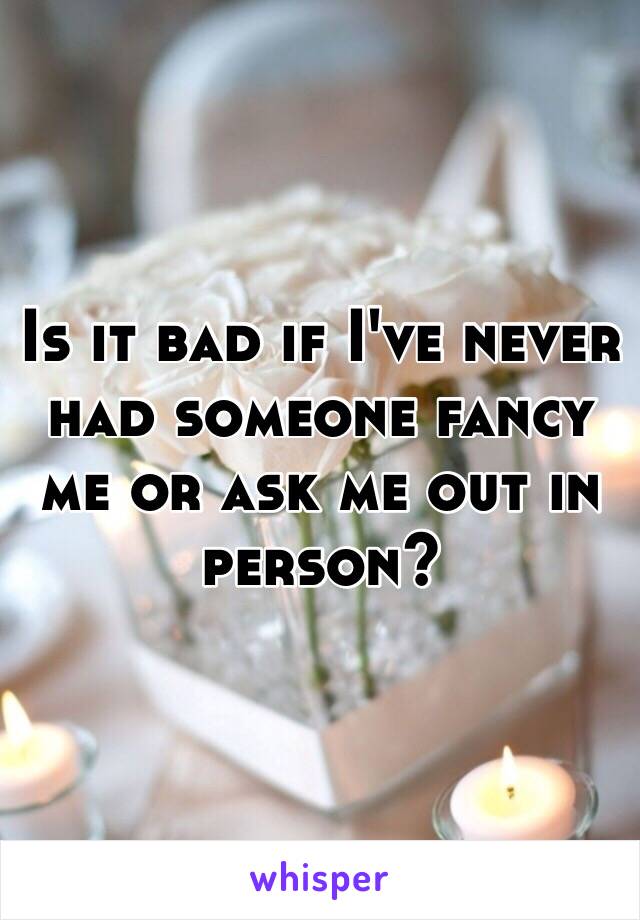 Is it bad if I've never had someone fancy me or ask me out in person?