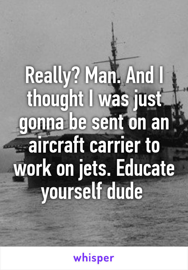 Really? Man. And I thought I was just gonna be sent on an aircraft carrier to work on jets. Educate yourself dude 