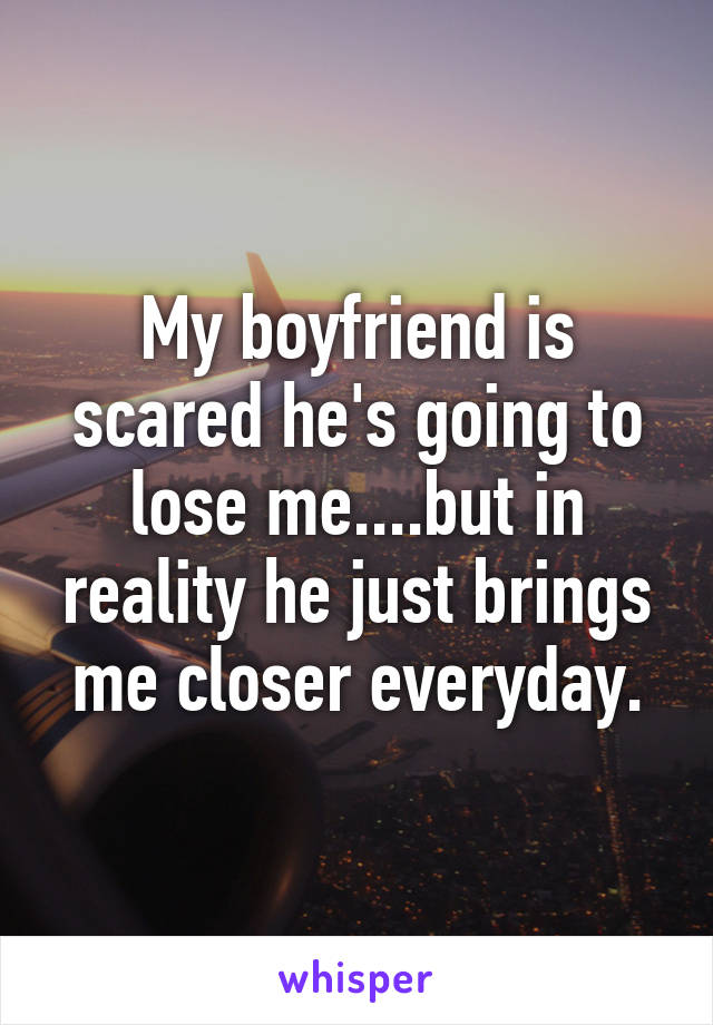 My boyfriend is scared he's going to lose me....but in reality he just brings me closer everyday.