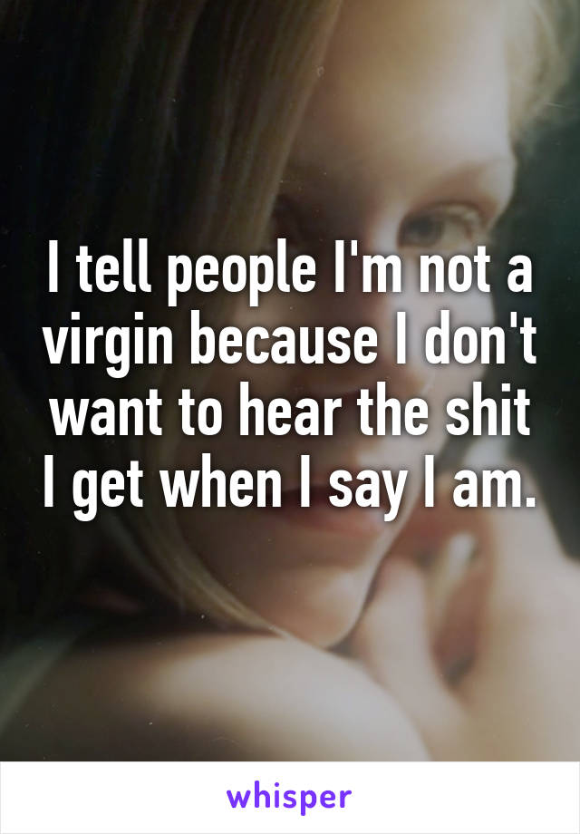 I tell people I'm not a virgin because I don't want to hear the shit I get when I say I am. 