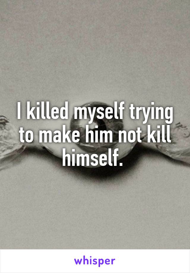 I killed myself trying to make him not kill himself. 