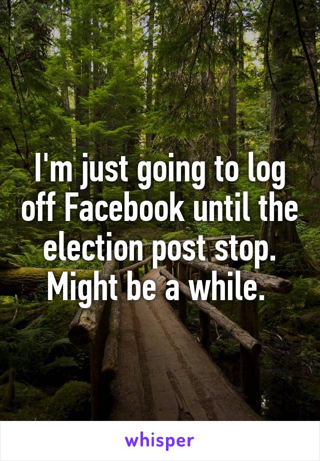 I'm just going to log off Facebook until the election post stop. Might be a while. 