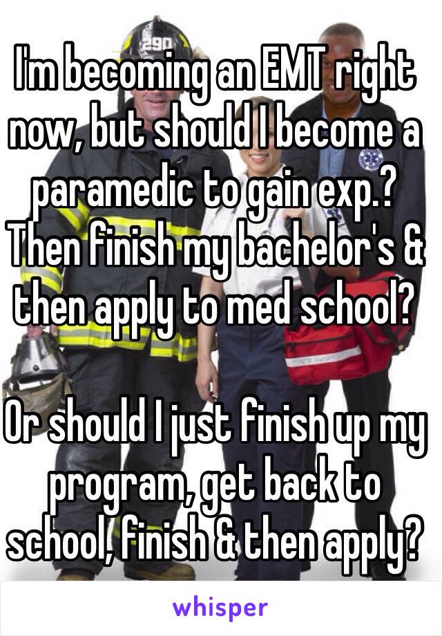 I'm becoming an EMT right now, but should I become a paramedic to gain exp.? Then finish my bachelor's & then apply to med school?

Or should I just finish up my program, get back to school, finish & then apply? 