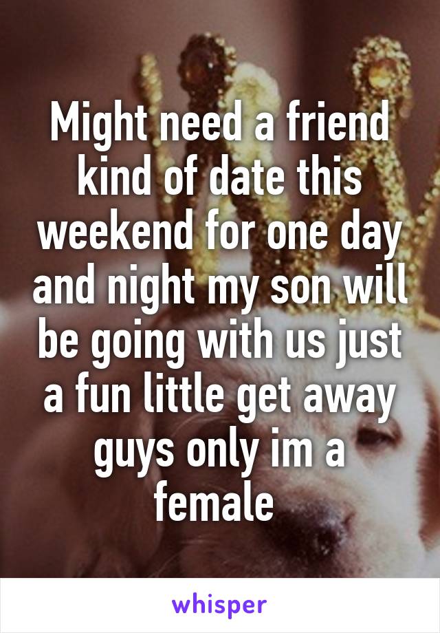 Might need a friend kind of date this weekend for one day and night my son will be going with us just a fun little get away guys only im a female 