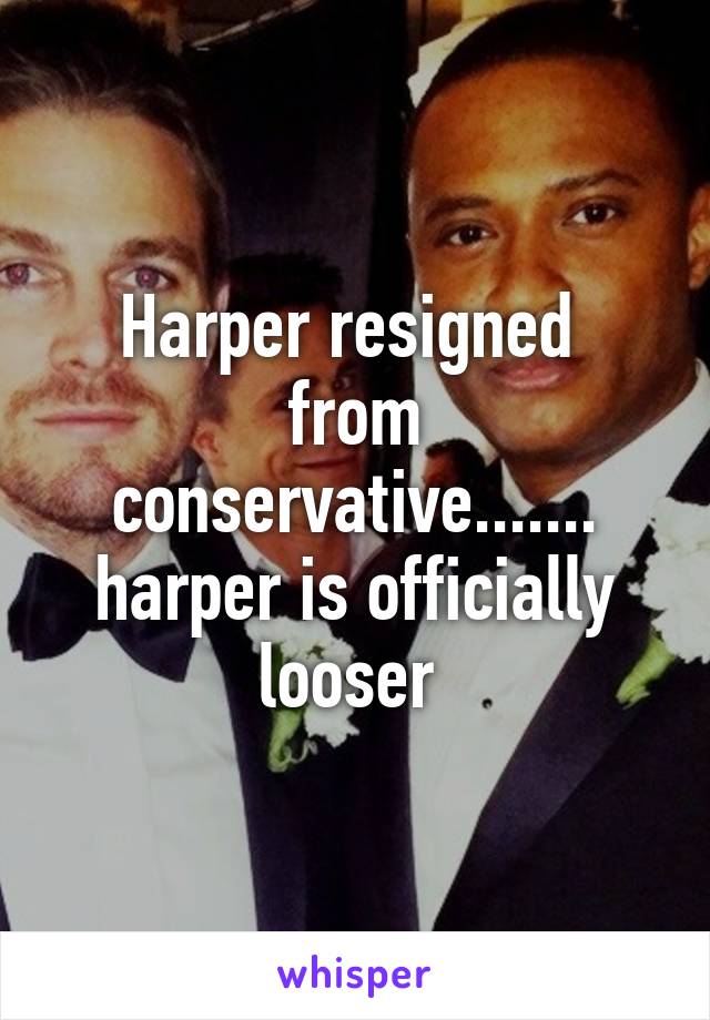 Harper resigned  from conservative....... harper is officially looser 