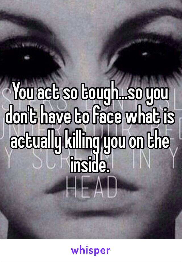 You act so tough...so you don't have to face what is actually killing you on the inside. 