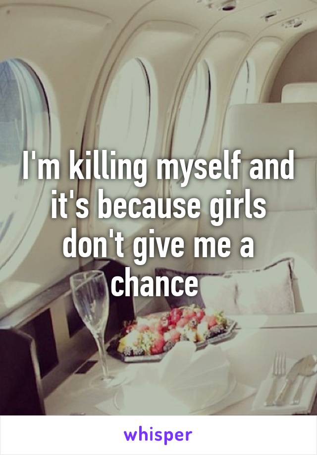 I'm killing myself and it's because girls don't give me a chance 