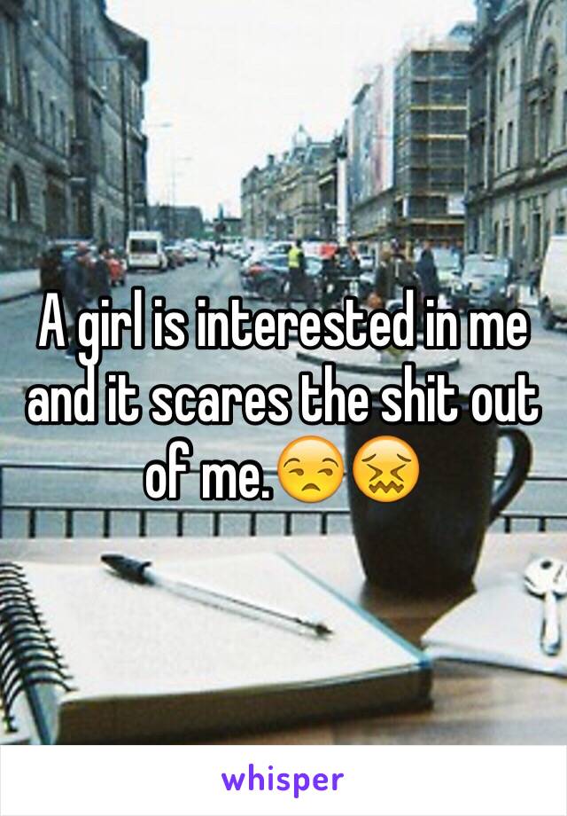 A girl is interested in me and it scares the shit out of me.😒😖