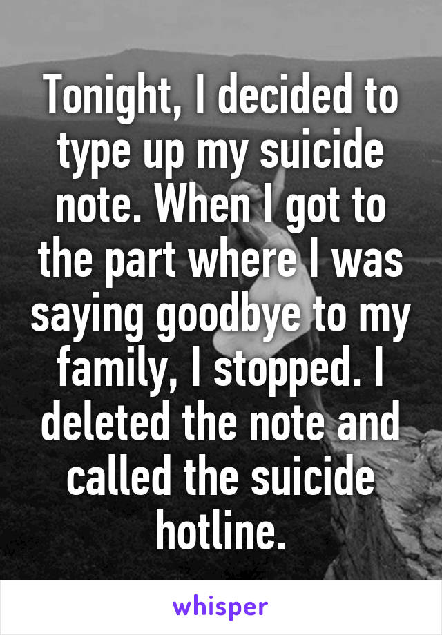 Tonight, I decided to type up my suicide note. When I got to the part where I was saying goodbye to my family, I stopped. I deleted the note and called the suicide hotline.