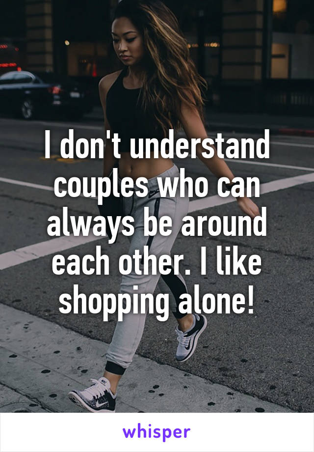 I don't understand couples who can always be around each other. I like shopping alone!