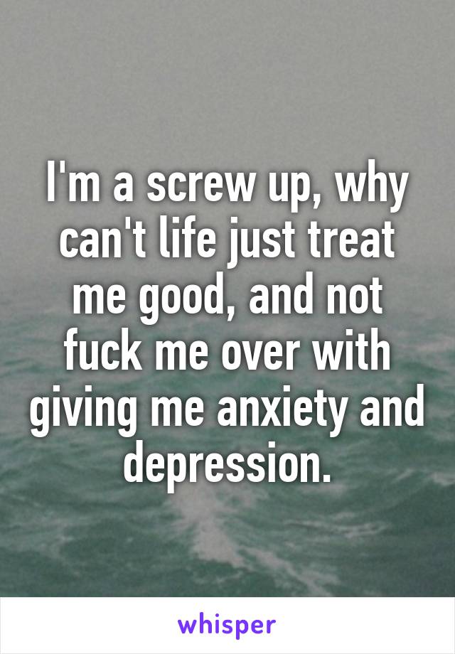 I'm a screw up, why can't life just treat me good, and not fuck me over with giving me anxiety and depression.