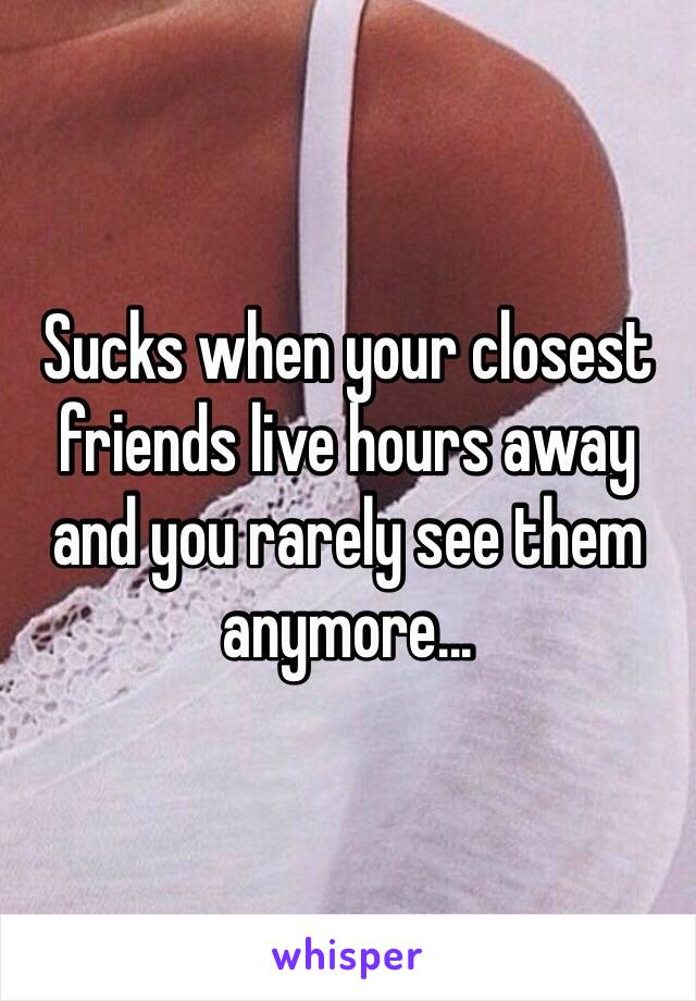 Sucks when your closest friends live hours away and you rarely see them anymore...