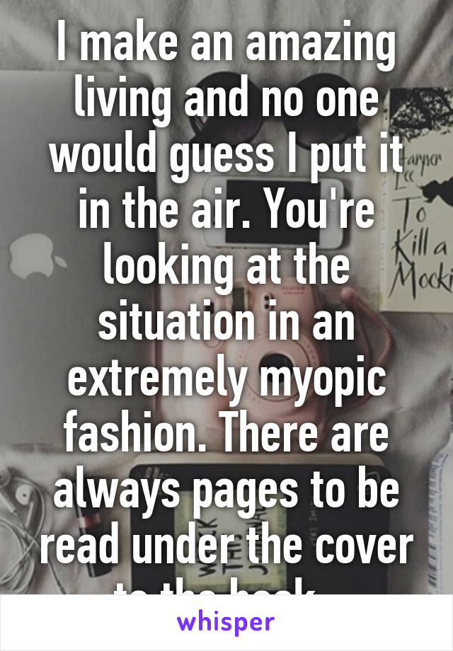 I make an amazing living and no one would guess I put it in the air. You're looking at the situation in an extremely myopic fashion. There are always pages to be read under the cover to the book. 