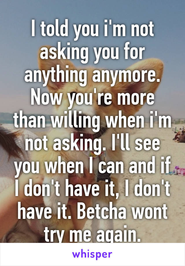 I told you i'm not asking you for anything anymore. Now you're more than willing when i'm not asking. I'll see you when I can and if I don't have it, I don't have it. Betcha wont try me again.