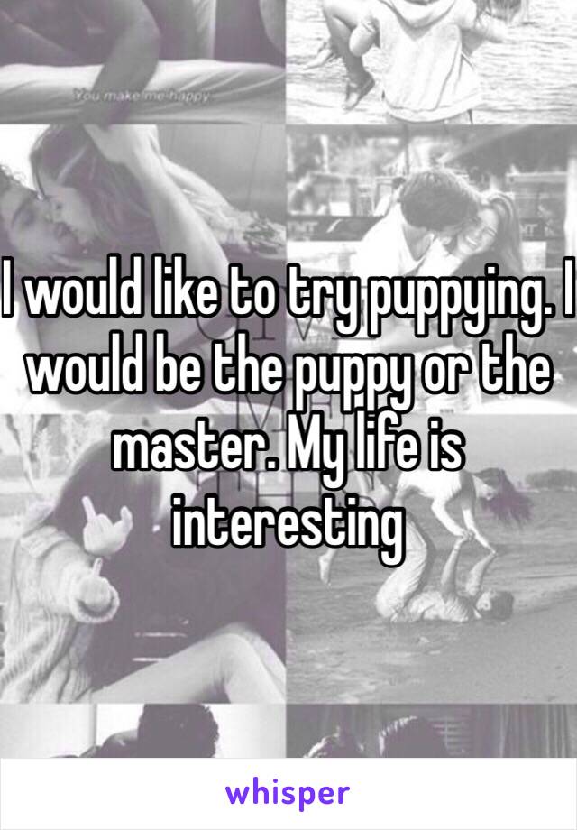 I would like to try puppying. I would be the puppy or the master. My life is interesting 