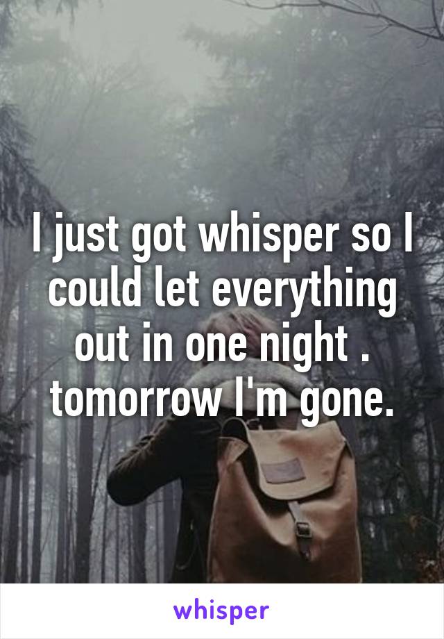 I just got whisper so I could let everything out in one night . tomorrow I'm gone.