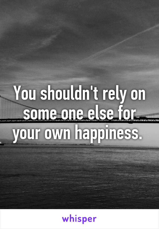 You shouldn't rely on some one else for your own happiness. 