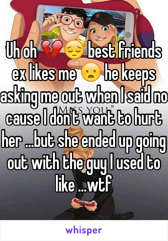 Uh oh 💔😔 best friends ex likes me 😦 he keeps asking me out when I said no cause I don't want to hurt her ...but she ended up going out with the guy I used to like ...wtf 