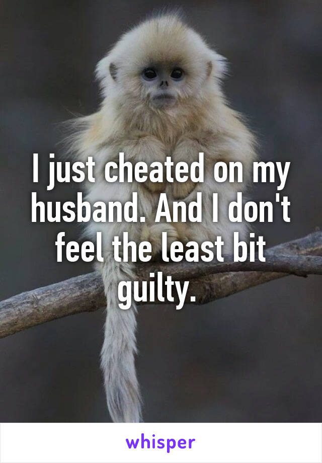 I just cheated on my husband. And I don't feel the least bit guilty. 