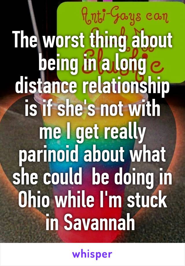 The worst thing about being in a long distance relationship is if she's not with me I get really parinoid about what she could  be doing in Ohio while I'm stuck in Savannah 