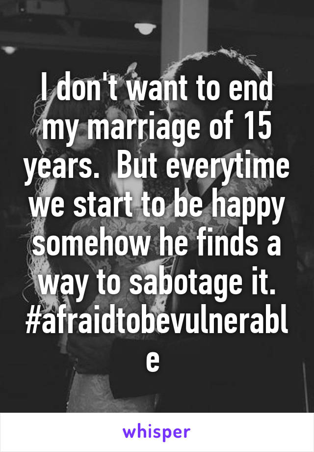 I don't want to end my marriage of 15 years.  But everytime we start to be happy somehow he finds a way to sabotage it.
#afraidtobevulnerable 