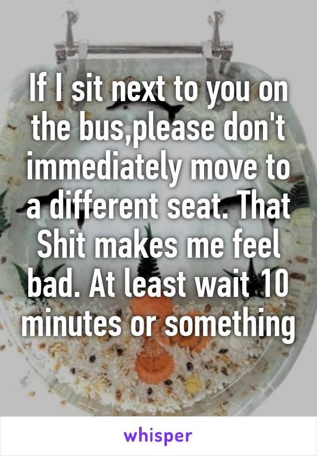 If I sit next to you on the bus,please don't immediately move to a different seat. That Shit makes me feel bad. At least wait 10 minutes or something 