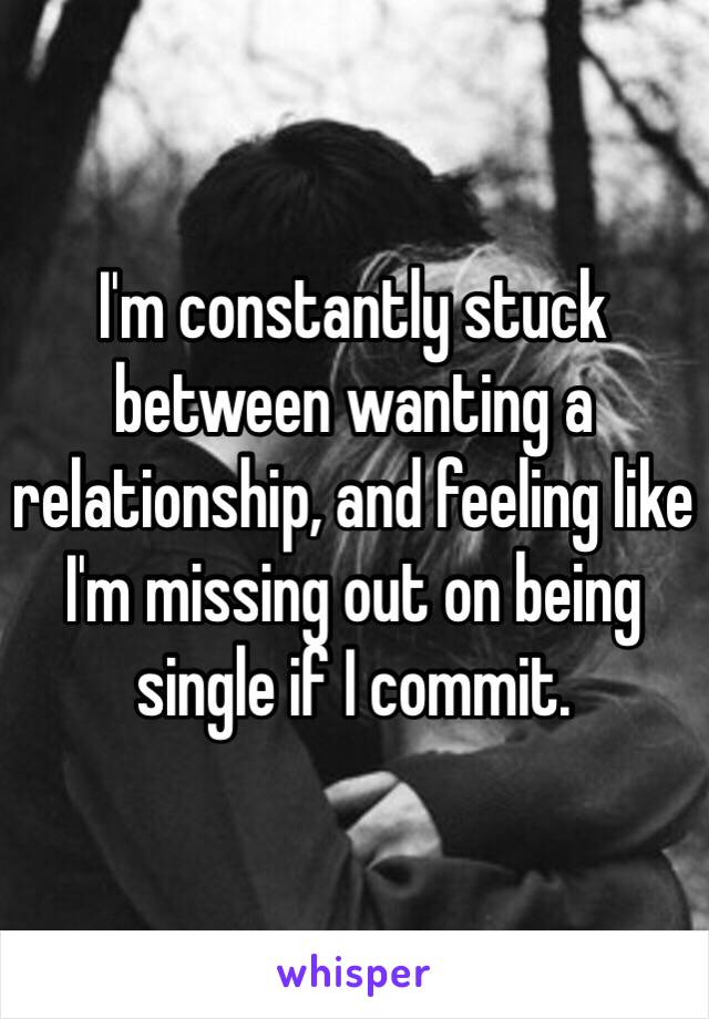 I'm constantly stuck between wanting a relationship, and feeling like I'm missing out on being single if I commit. 