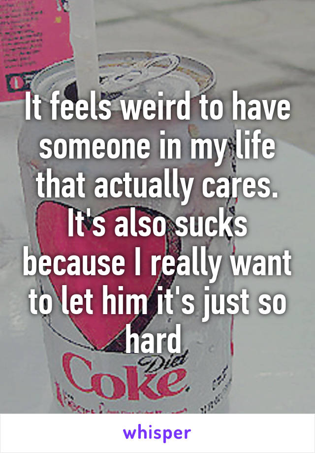 It feels weird to have someone in my life that actually cares. It's also sucks because I really want to let him it's just so hard 