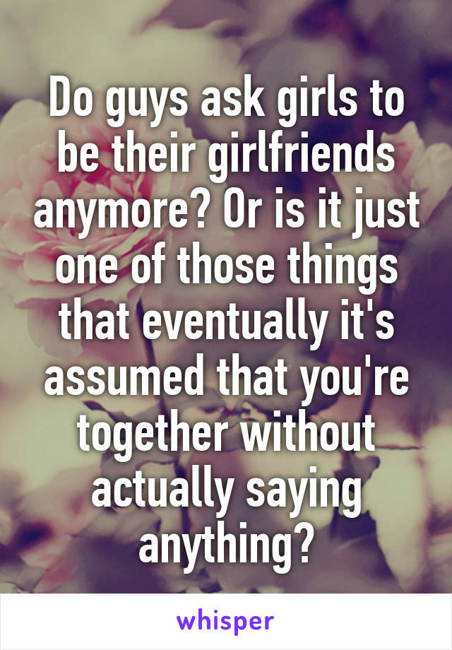 Do guys ask girls to be their girlfriends anymore? Or is it just one of those things that eventually it's assumed that you're together without actually saying anything?