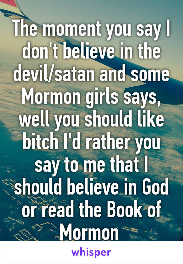 The moment you say I don't believe in the devil/satan and some Mormon girls says, well you should like bitch I'd rather you say to me that I should believe in God or read the Book of Mormon 