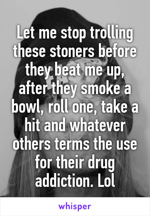 Let me stop trolling these stoners before they beat me up, after they smoke a bowl, roll one, take a hit and whatever others terms the use for their drug addiction. Lol