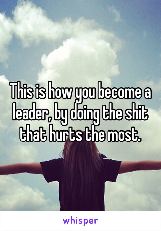 This is how you become a leader, by doing the shit that hurts the most. 