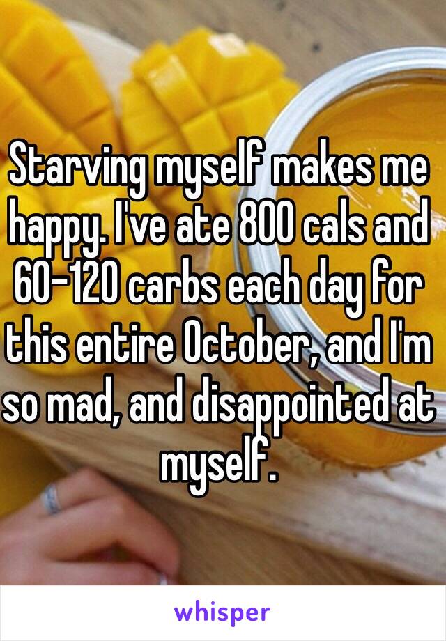 Starving myself makes me happy. I've ate 800 cals and 60-120 carbs each day for this entire October, and I'm so mad, and disappointed at myself.