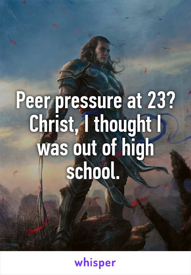 Peer pressure at 23? Christ, I thought I was out of high school. 