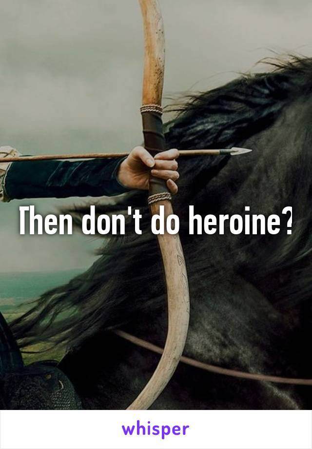 Then don't do heroine?