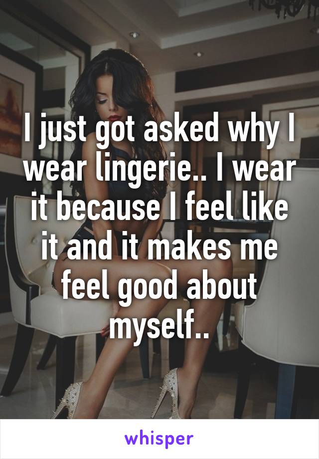 I just got asked why I wear lingerie.. I wear it because I feel like it and it makes me feel good about myself..