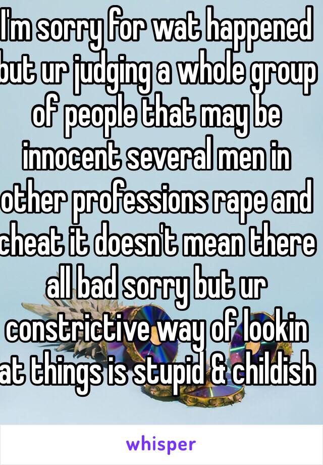 I'm sorry for wat happened but ur judging a whole group of people that may be innocent several men in other professions rape and cheat it doesn't mean there all bad sorry but ur constrictive way of lookin at things is stupid & childish