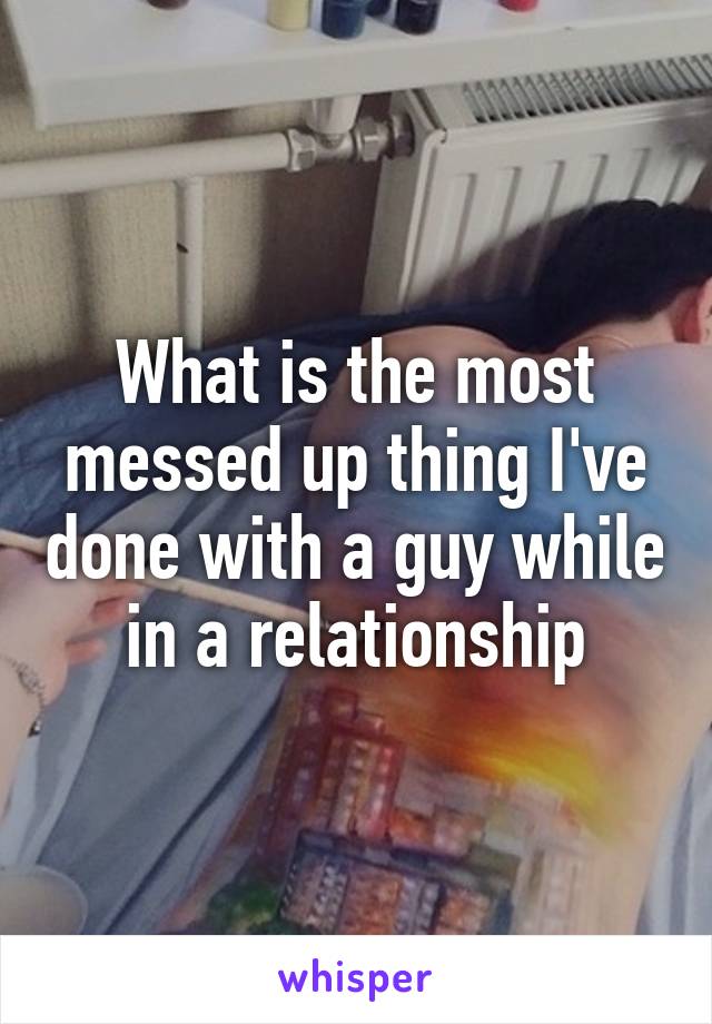 What is the most messed up thing I've done with a guy while in a relationship