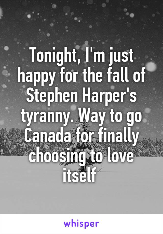 Tonight, I'm just happy for the fall of Stephen Harper's tyranny. Way to go Canada for finally choosing to love itself 