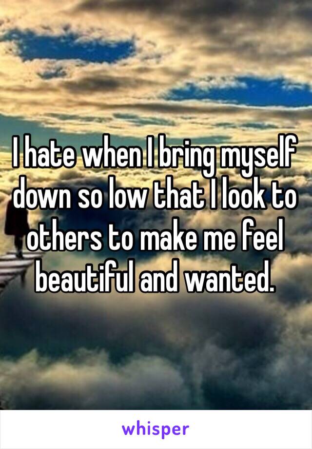 I hate when I bring myself down so low that I look to others to make me feel beautiful and wanted. 