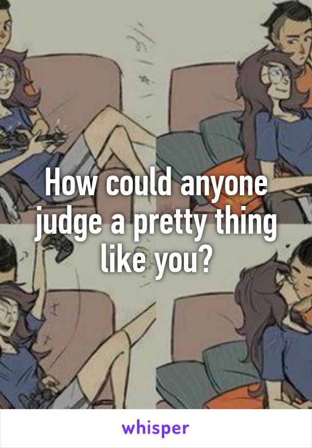 How could anyone judge a pretty thing like you?