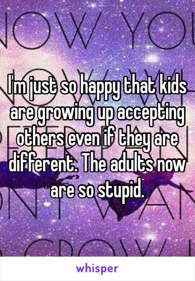 I'm just so happy that kids are growing up accepting others even if they are different. The adults now are so stupid.