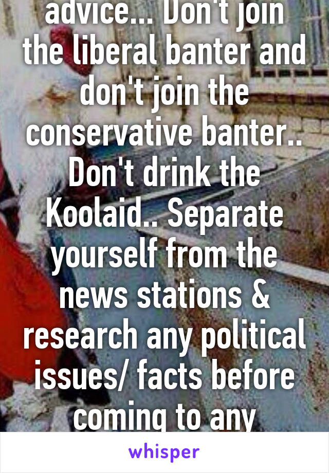 This is my political advice... Don't join the liberal banter and don't join the conservative banter.. Don't drink the Koolaid.. Separate yourself from the news stations & research any political issues/ facts before coming to any conclusion.. Your welcome 