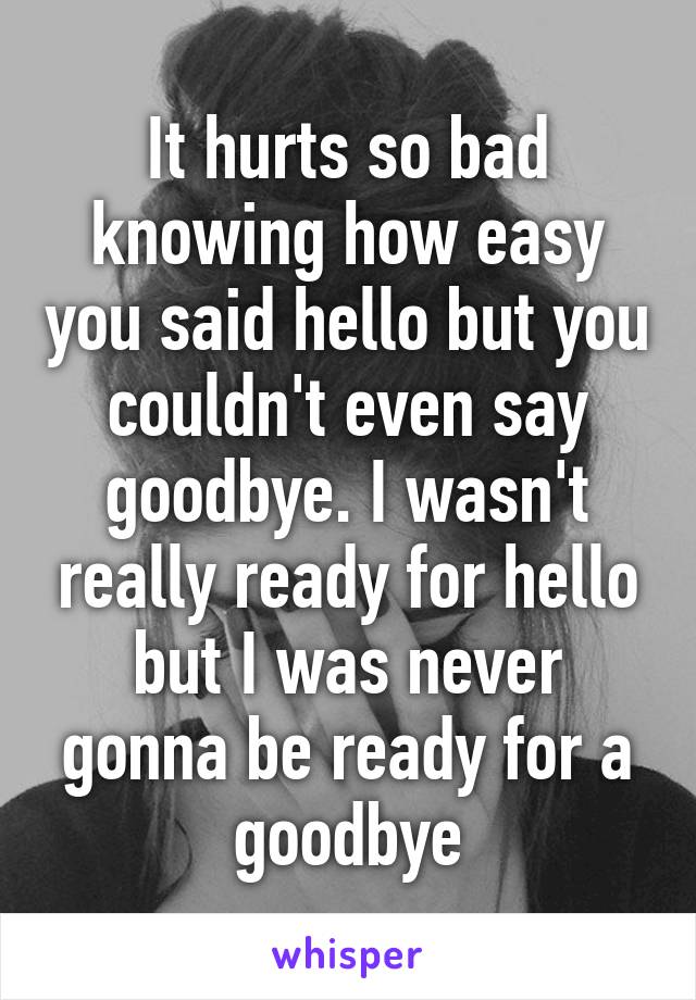 It hurts so bad knowing how easy you said hello but you couldn't even say goodbye. I wasn't really ready for hello but I was never gonna be ready for a goodbye